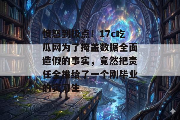 愤怒到极点！17c吃瓜网为了掩盖数据全面造假的事实，竟然把责任全推给了一个刚毕业的实习生
