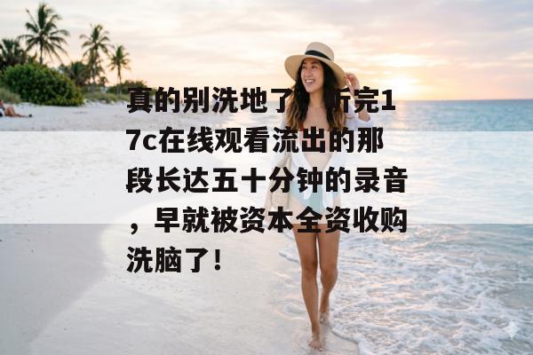 真的别洗地了，听完17c在线观看流出的那段长达五十分钟的录音，早就被资本全资收购洗脑了！
