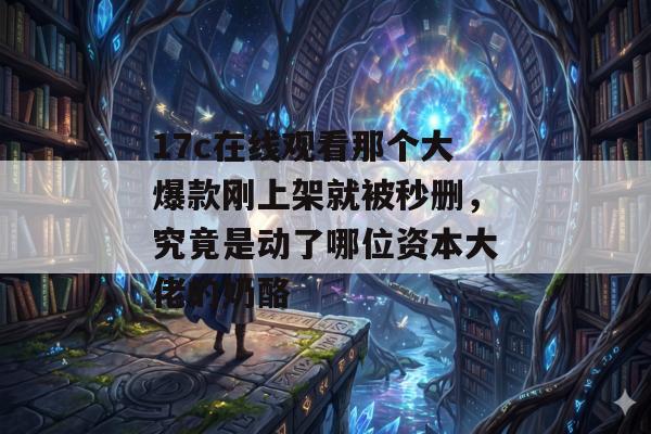 17c在线观看那个大爆款刚上架就被秒删，究竟是动了哪位资本大佬的奶酪