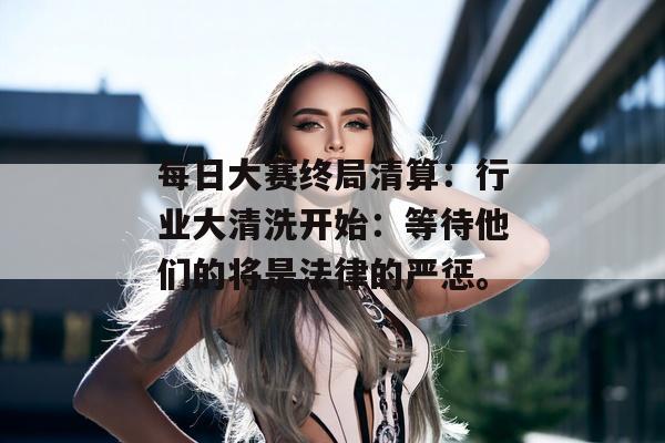 每日大赛终局清算：行业大清洗开始：等待他们的将是法律的严惩。