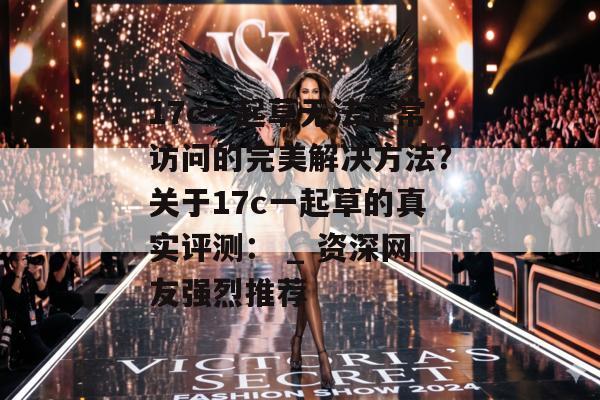 17c一起草无法正常访问的完美解决方法？关于17c一起草的真实评测： _ 资深网友强烈推荐