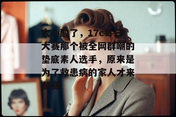 太心酸了，17c每日大赛那个被全网群嘲的垫底素人选手，原来是为了救患病的家人才来参赛
