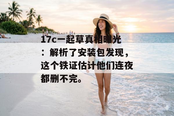 17c一起草真相曝光：解析了安装包发现，这个铁证估计他们连夜都删不完。