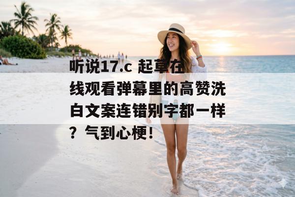 听说17.c 起草在线观看弹幕里的高赞洗白文案连错别字都一样？气到心梗！
