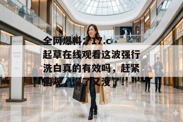 全网爆料：17.c 起草在线观看这波强行洗白真的有效吗，赶紧围观，慢了又没了！