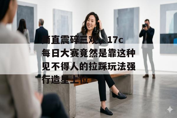 简直震碎三观，17c每日大赛竟然是靠这种见不得人的拉踩玩法强行造星上位
