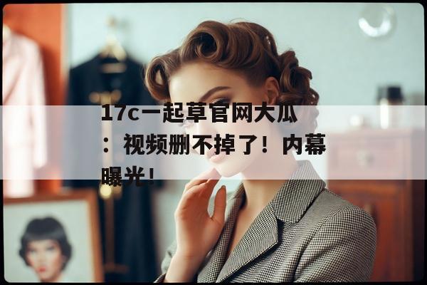 17c一起草官网大瓜：视频删不掉了！内幕曝光！