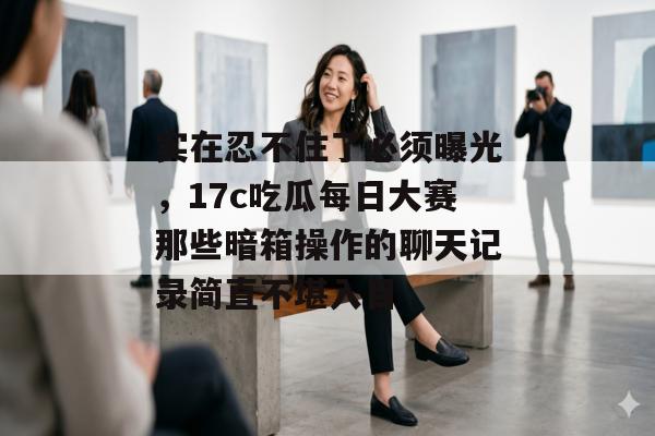 实在忍不住了必须曝光，17c吃瓜每日大赛那些暗箱操作的聊天记录简直不堪入目
