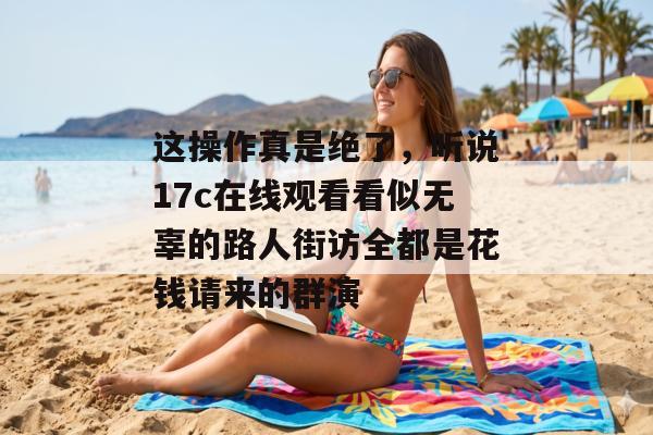 这操作真是绝了，听说17c在线观看看似无辜的路人街访全都是花钱请来的群演