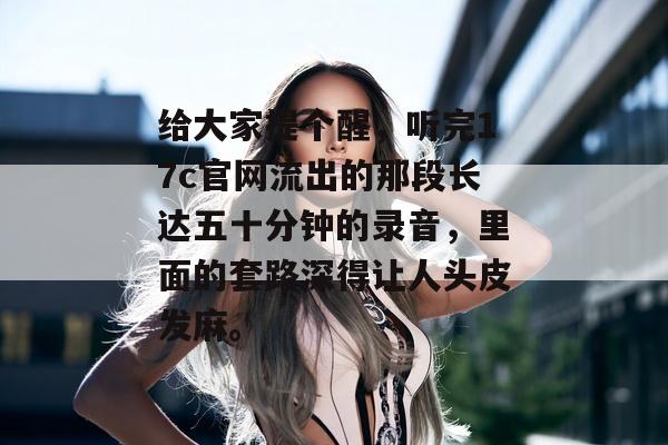 给大家提个醒，听完17c官网流出的那段长达五十分钟的录音，里面的套路深得让人头皮发麻。