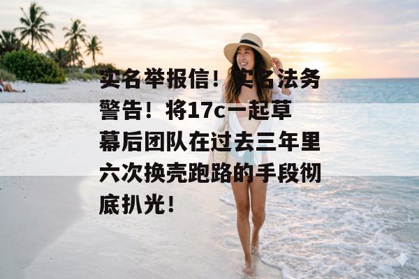 实名举报信！实名法务警告！将17c一起草幕后团队在过去三年里六次换壳跑路的手段彻底扒光！