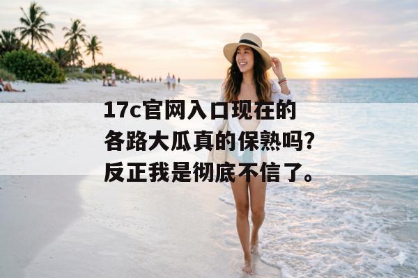 17c官网入口现在的各路大瓜真的保熟吗？反正我是彻底不信了。