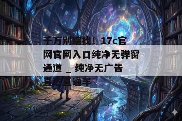 千万别瞎找！17c官网官网入口纯净无弹窗通道 _ 纯净无广告直达直通车