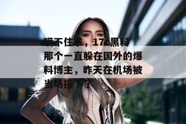 瞒不住了，17c黑料那个一直躲在国外的爆料博主，昨天在机场被当场按下了