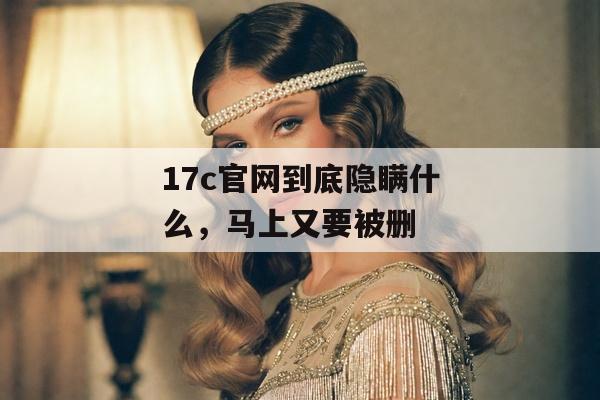 17c官网到底隐瞒什么，马上又要被删