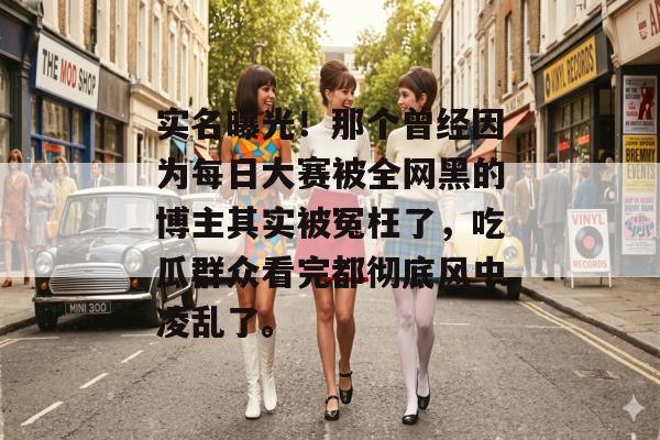 实名曝光！那个曾经因为每日大赛被全网黑的博主其实被冤枉了，吃瓜群众看完都彻底风中凌乱了。